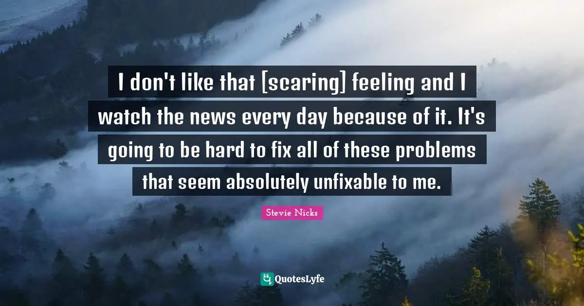 Stevie Nicks Quotes: "I don't like that [scaring] feeling and I watch the news every day because of it. It's going to be hard to fix all of these problems that seem absolutely unfixable to me."