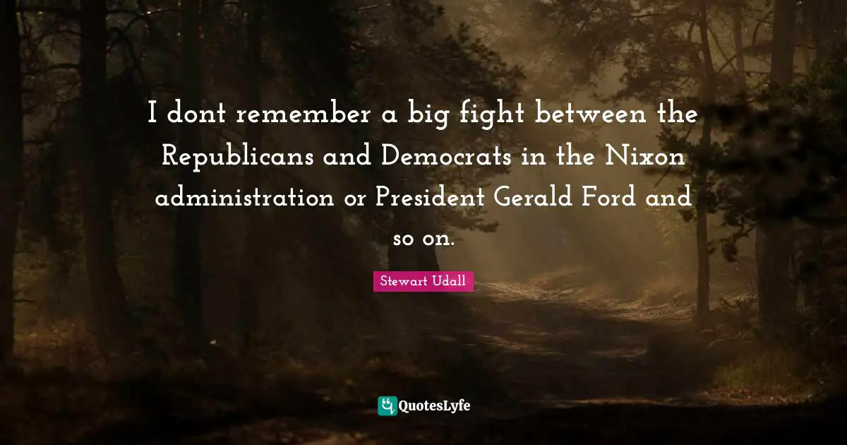 I dont remember a big fight between the Republicans and Democrats in the Nixon administration or President Gerald Ford and so on.