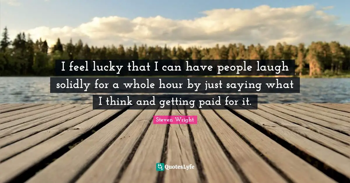 I feel lucky that I can have people laugh solidly for a whole hour by just saying what I think and getting paid for it.