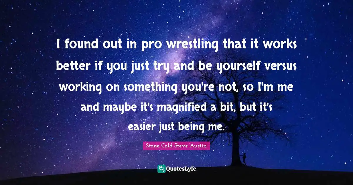 Just Being Quotes: "I found out in pro wrestling that it works better if you just try and be yourself versus working on something you're not, so I'm me and maybe it's magnified a bit, but it's easier just being me."
