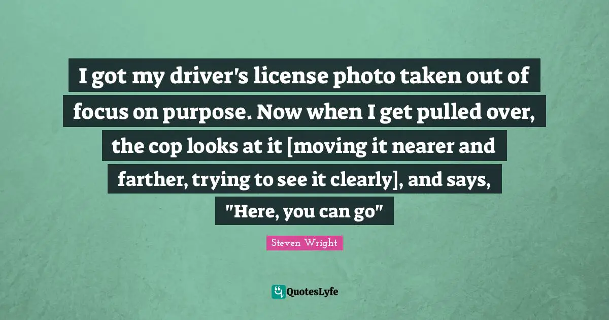 I got my driver's license photo taken out of focus on purpose. Now when I get pulled over, the cop looks at it [moving it nearer and farther, trying to see it clearly], and says, "Here, you can go"