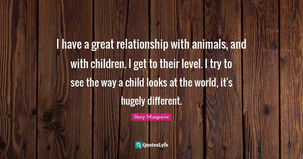 I have a great relationship with animals, and with children. I get to their level. I try to see the way a child looks at the world, it's hugely different.