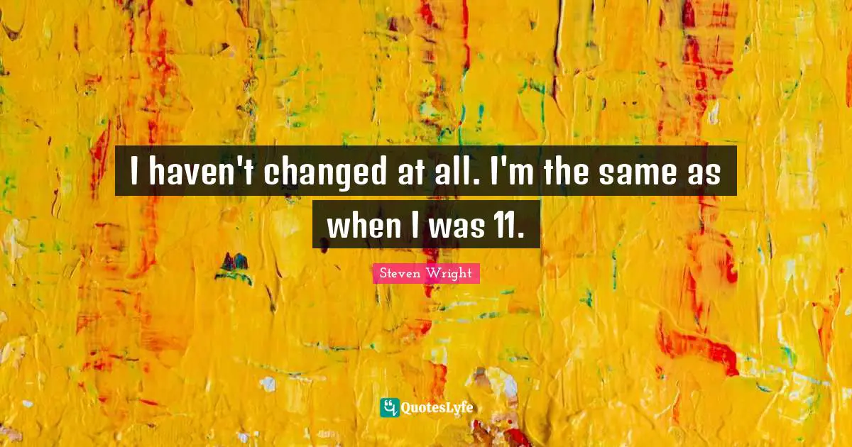 I haven't changed at all. I'm the same as when I was 11.