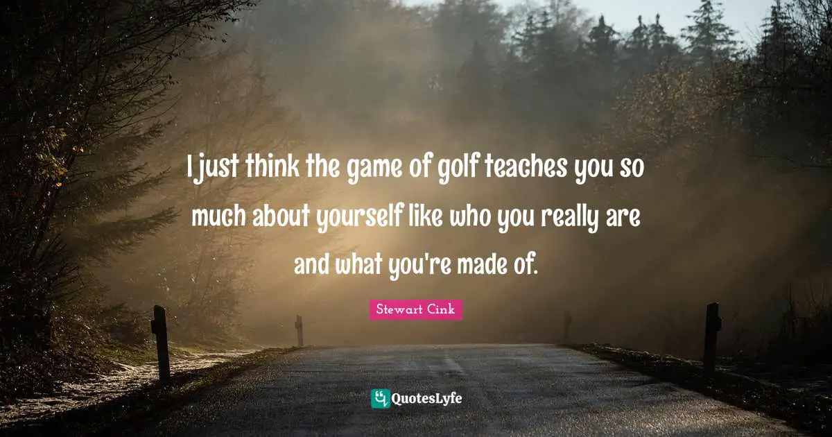I just think the game of golf teaches you so much about yourself like who you really are and what you're made of.