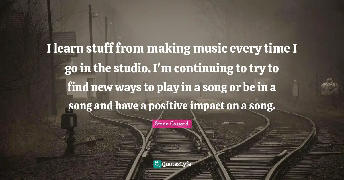 I learn stuff from making music every time I go in the studio. I'm continuing to try to find new ways to play in a song or be in a song and have a positive impact on a song.