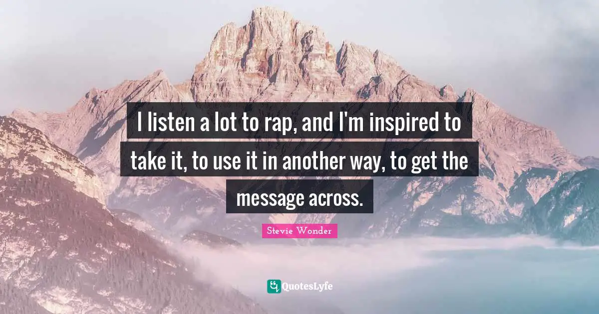 I listen a lot to rap, and I'm inspired to take it, to use it in another way, to get the message across.