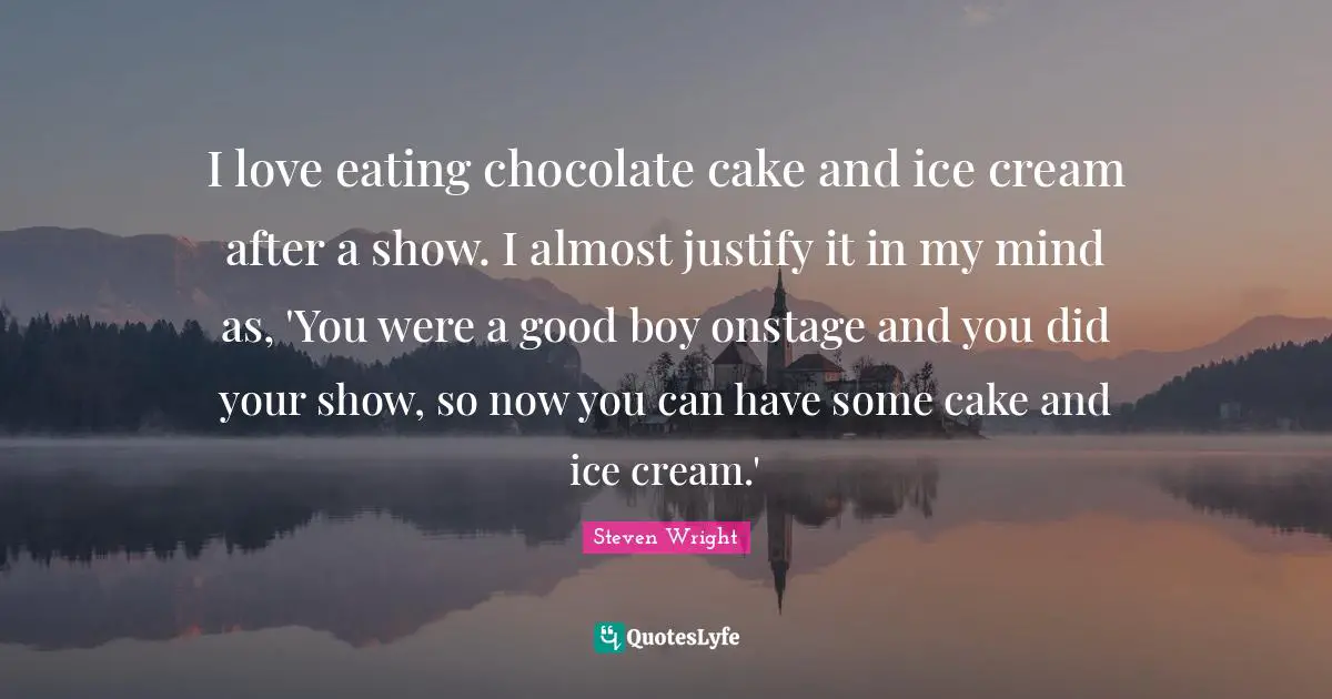 I love eating chocolate cake and ice cream after a show. I almost justify it in my mind as, 'You were a good boy onstage and you did your show, so now you can have some cake and ice cream.'