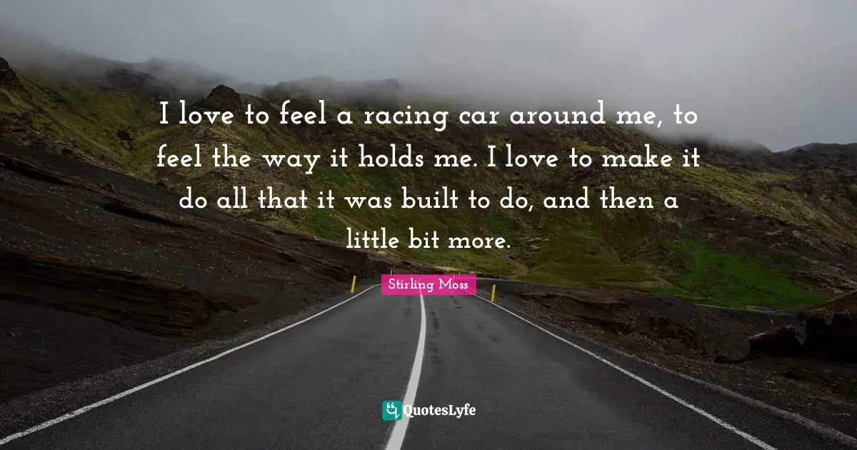 I love to feel a racing car around me, to feel the way it holds me. I love to make it do all that it was built to do, and then a little bit more.