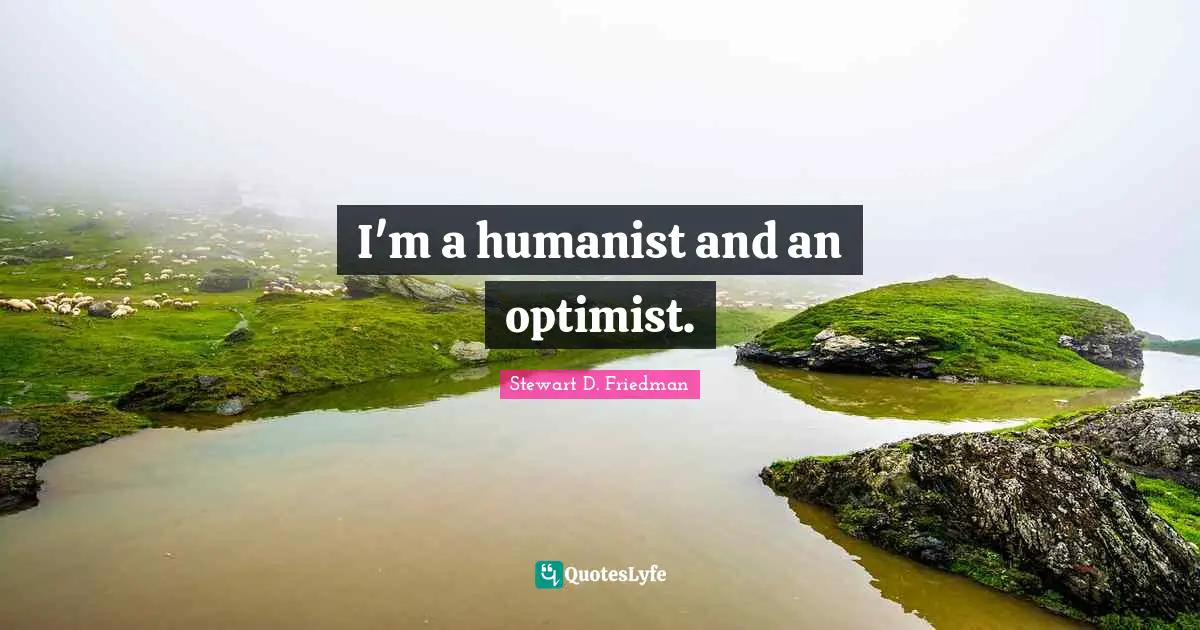 I'm a humanist and an optimist.