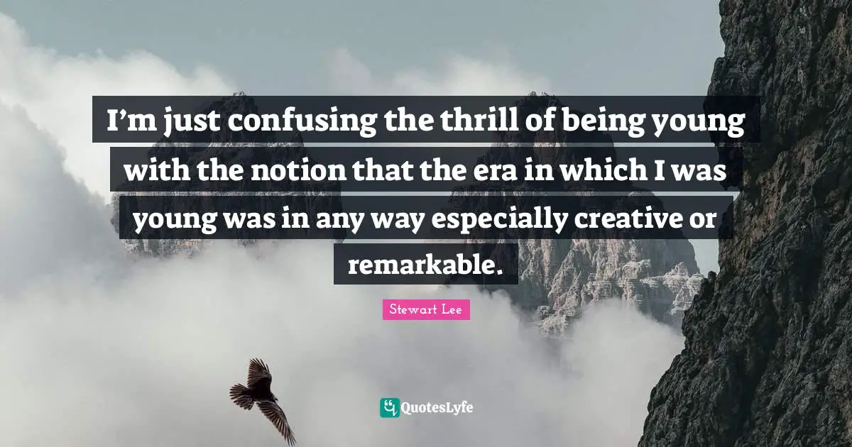 I’m just confusing the thrill of being young with the notion that the era in which I was young was in any way especially creative or remarkable.