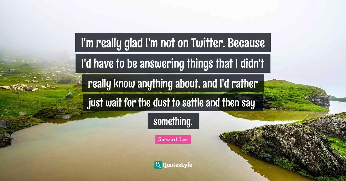 I'm really glad I'm not on Twitter. Because I'd have to be answering things that I didn't really know anything about, and I'd rather just wait for the dust to settle and then say something.