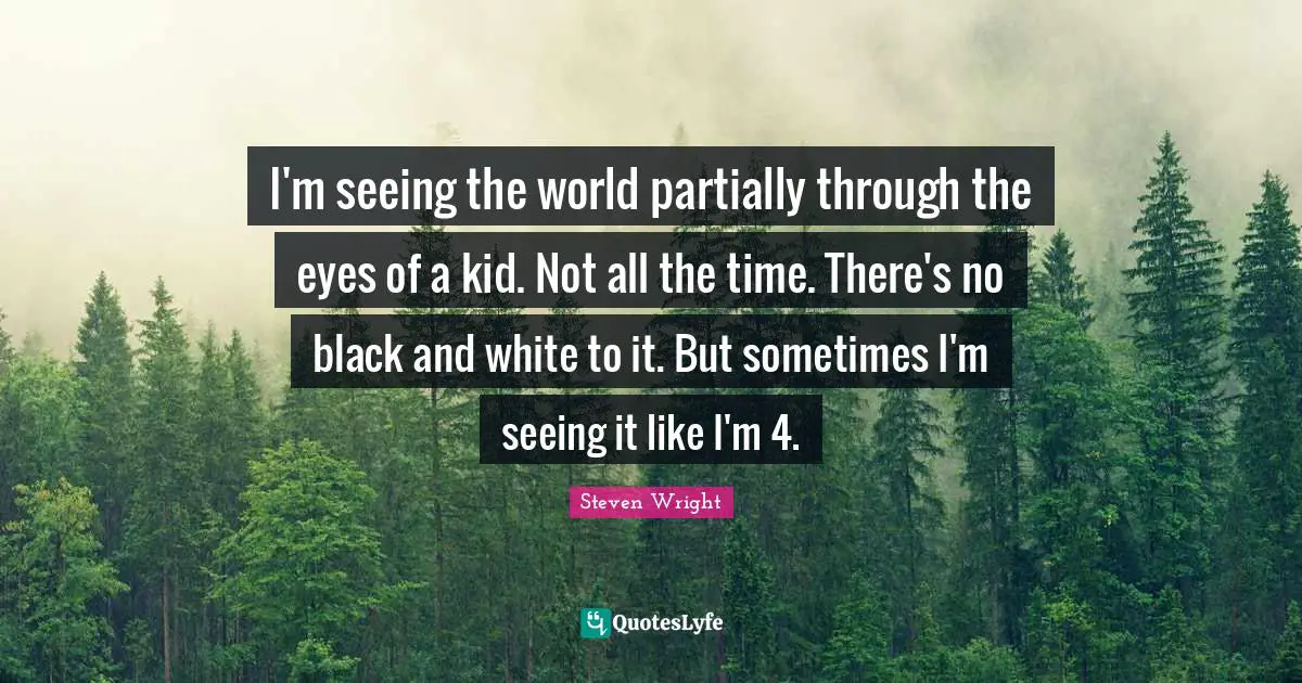 I'm seeing the world partially through the eyes of a kid. Not all the time. There's no black and white to it. But sometimes I'm seeing it like I'm 4.