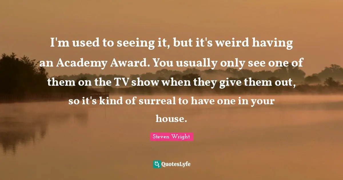 I'm used to seeing it, but it's weird having an Academy Award. You usually only see one of them on the TV show when they give them out, so it's kind of surreal to have one in your house.