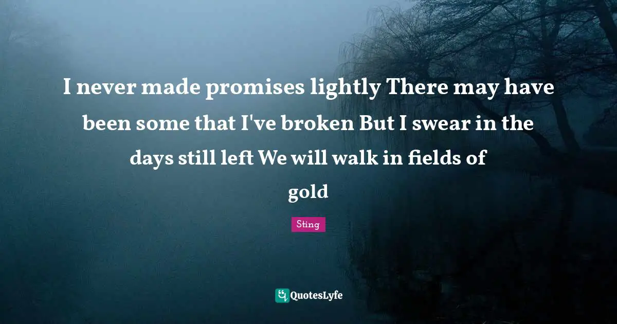 I never made promises lightly There may have been some that I've broken But I swear in the days still left We will walk in fields of gold