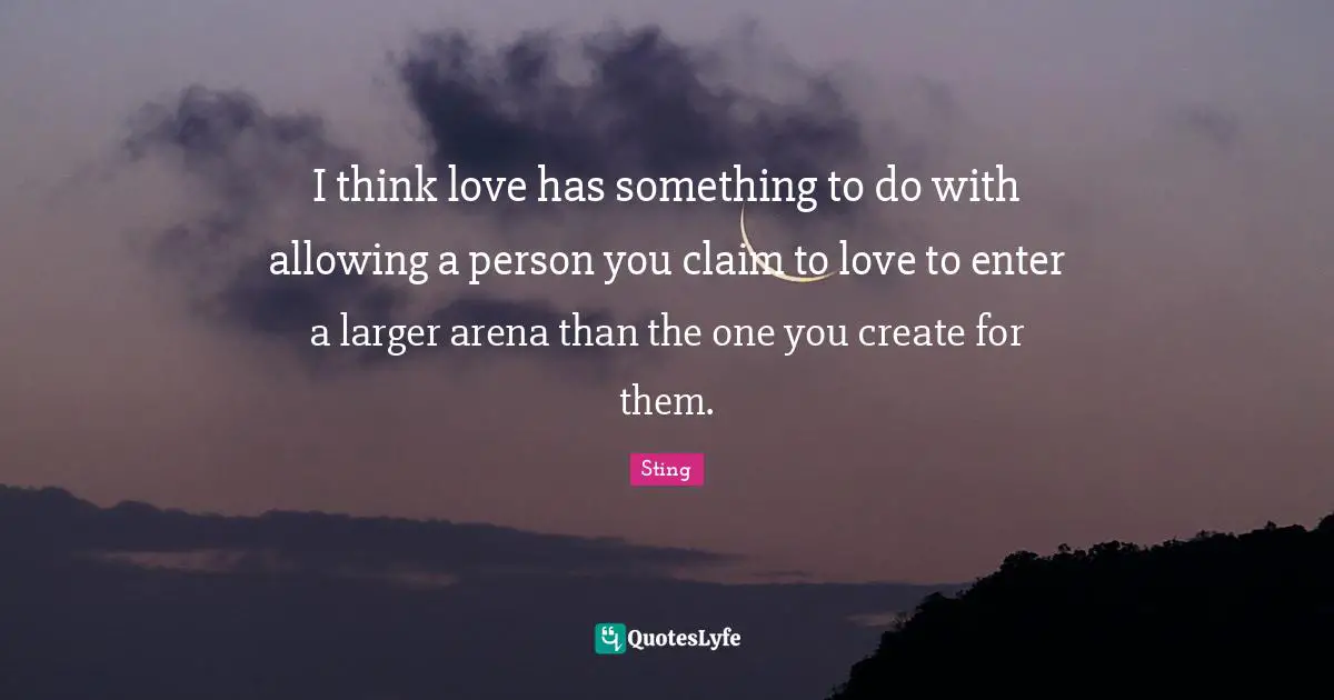 I think love has something to do with allowing a person you claim to love to enter a larger arena than the one you create for them.
