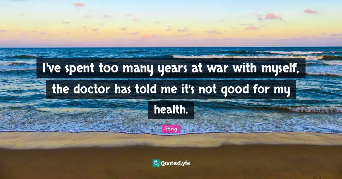 I've spent too many years at war with myself, the doctor has told me it's not good for my health.