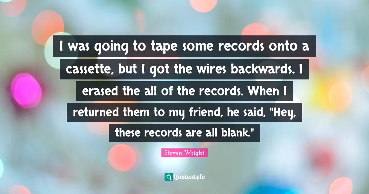 I was going to tape some records onto a cassette, but I got the wires backwards. I erased the all of the records. When I returned them to my friend, he said, "Hey, these records are all blank."