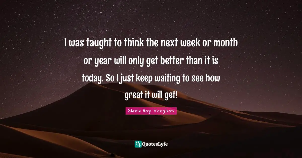 I was taught to think the next week or month or year will only get better than it is today. So I just keep waiting to see how great it will get!