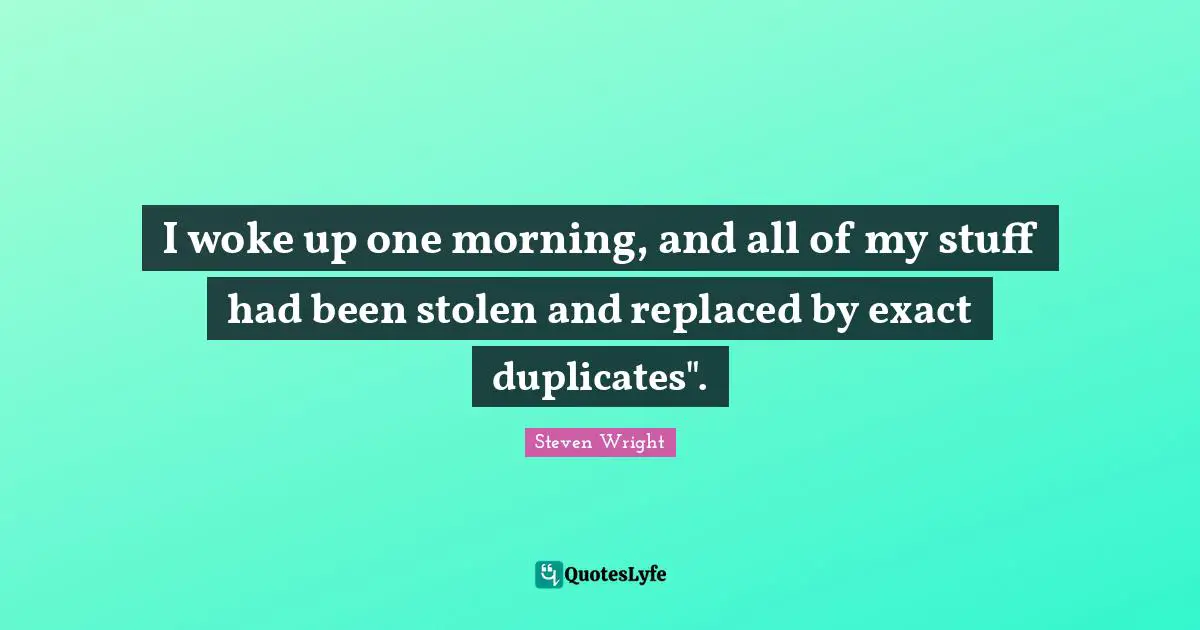 I woke up one morning, and all of my stuff had been stolen and replaced by exact duplicates".