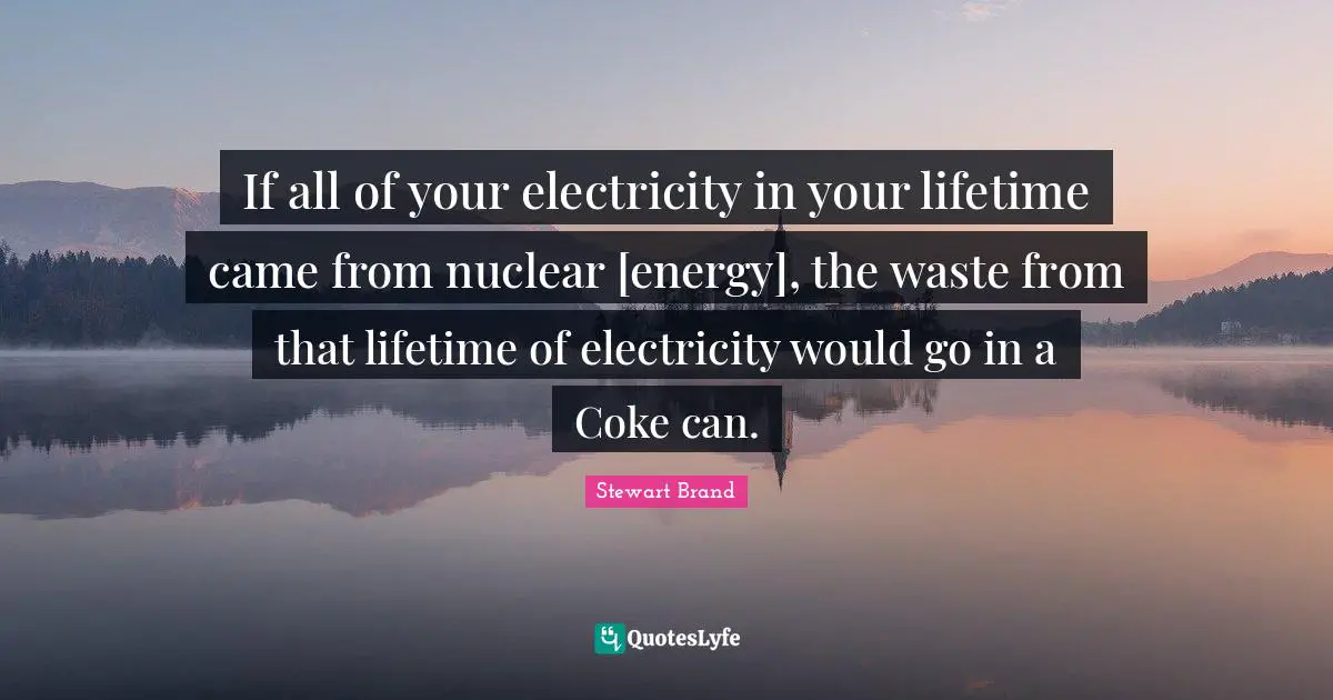 If all of your electricity in your lifetime came from nuclear [energy], the waste from that lifetime of electricity would go in a Coke can.