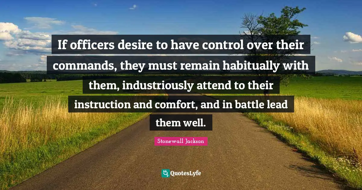 If officers desire to have control over their commands, they must remain habitually with them, industriously attend to their instruction and comfort, and in battle lead them well.