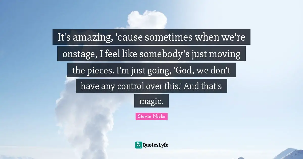 Stevie Nicks Quotes: "It's amazing, 'cause sometimes when we're onstage, I feel like somebody's just moving the pieces. I'm just going, 'God, we don't have any control over this.' And that's magic."