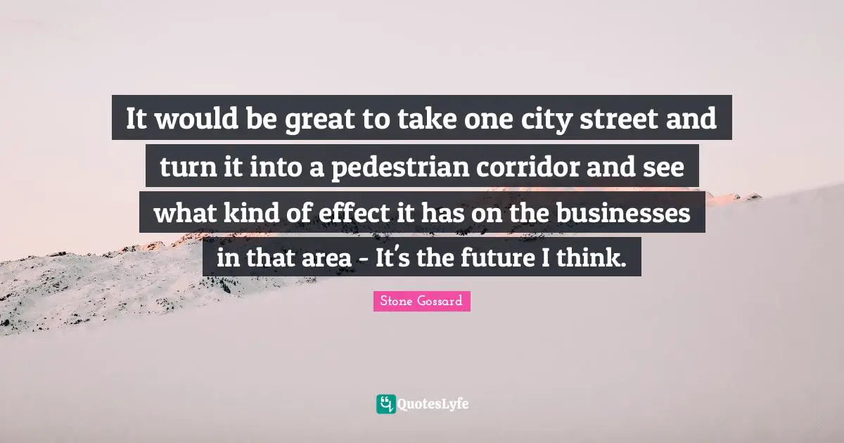 It would be great to take one city street and turn it into a pedestrian corridor and see what kind of effect it has on the businesses in that area - It's the future I think.