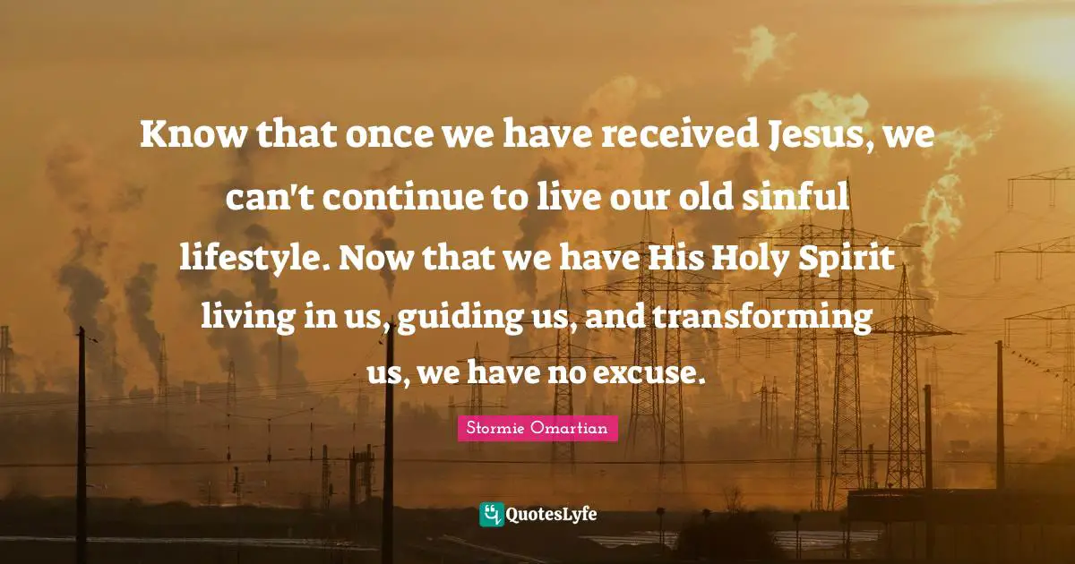 Excuses Quotes: "Know that once we have received Jesus, we can't continue to live our old sinful lifestyle. Now that we have His Holy Spirit living in us, guiding us, and transforming us, we have no excuse."