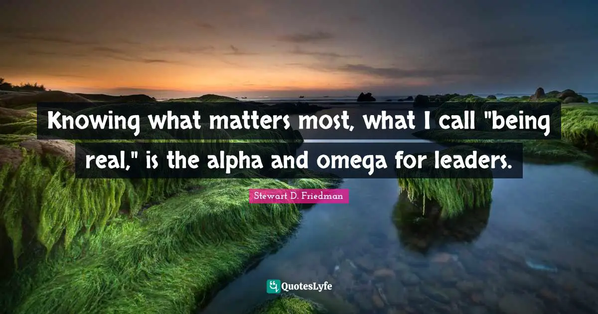Knowing what matters most, what I call "being real," is the alpha and omega for leaders.