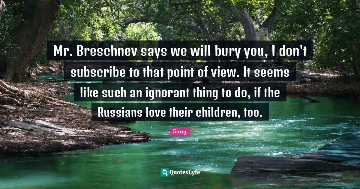 Mr. Breschnev says we will bury you, I don't subscribe to that point of view. It seems like such an ignorant thing to do, if the Russians love their children, too.