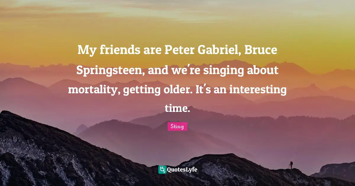 My friends are Peter Gabriel, Bruce Springsteen, and we're singing about mortality, getting older. It's an interesting time.