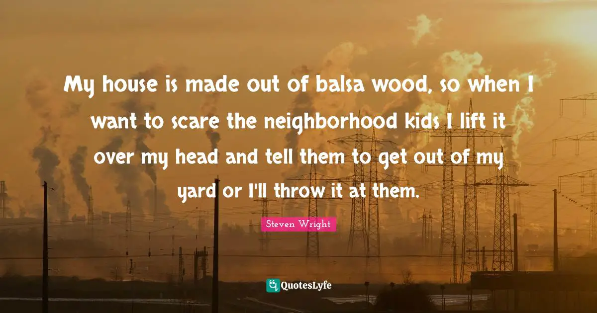 My house is made out of balsa wood, so when I want to scare the neighborhood kids I lift it over my head and tell them to get out of my yard or I'll throw it at them.