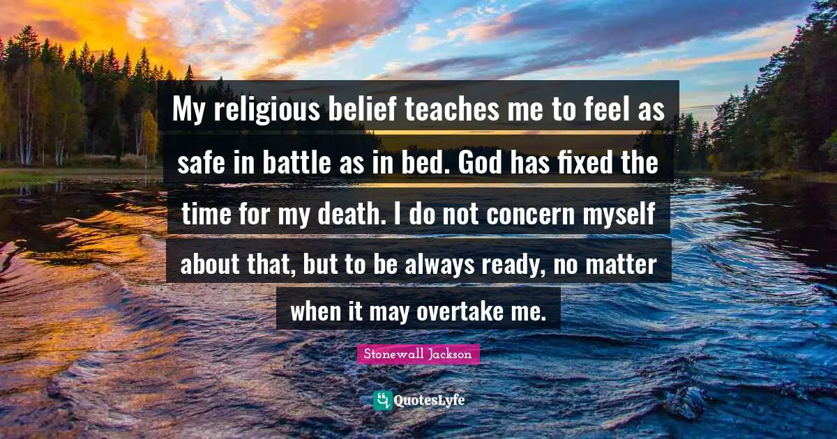 Belief Quotes: "My religious belief teaches me to feel as safe in battle as in bed. God has fixed the time for my death. I do not concern myself about that, but to be always ready, no matter when it may overtake me."