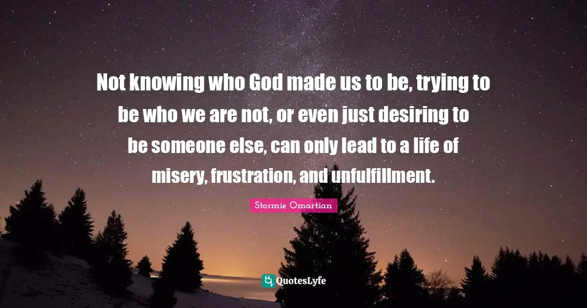 Not knowing who God made us to be, trying to be who we are not, or even just desiring to be someone else, can only lead to a life of misery, frustration, and unfulfillment.