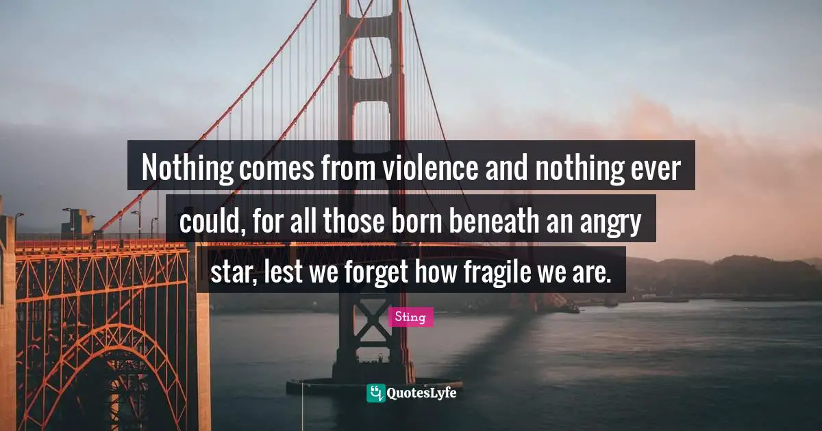 Nothing comes from violence and nothing ever could, for all those born beneath an angry star, lest we forget how fragile we are.