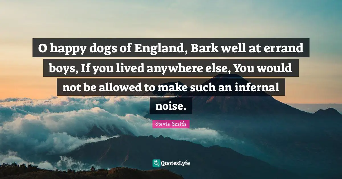 O happy dogs of England, Bark well at errand boys, If you lived anywhere else, You would not be allowed to make such an infernal noise.