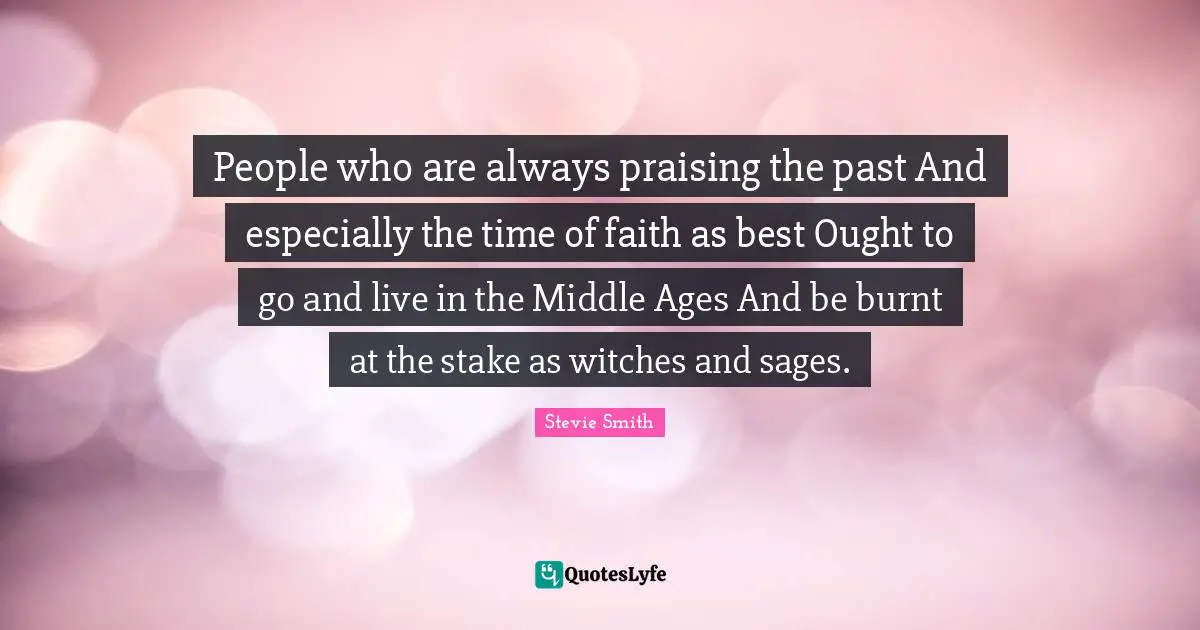 People who are always praising the past And especially the time of faith as best Ought to go and live in the Middle Ages And be burnt at the stake as witches and sages.