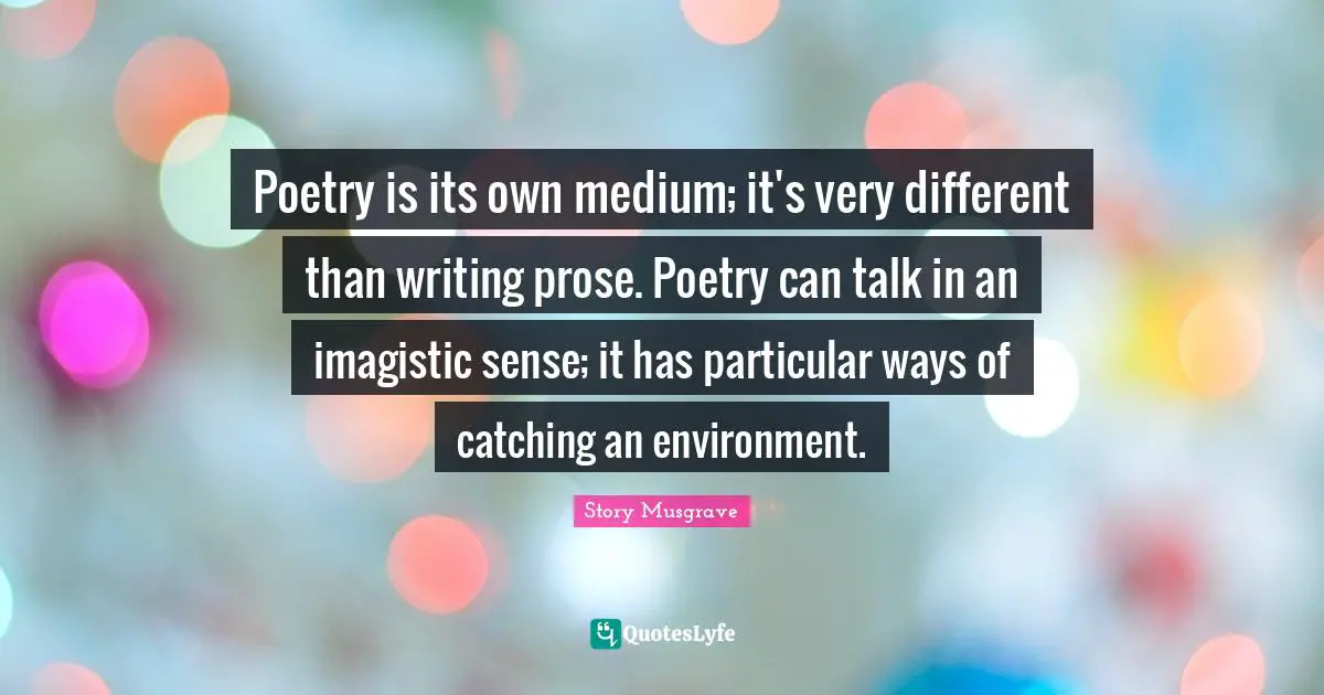 Poetry is its own medium; it's very different than writing prose. Poetry can talk in an imagistic sense; it has particular ways of catching an environment.