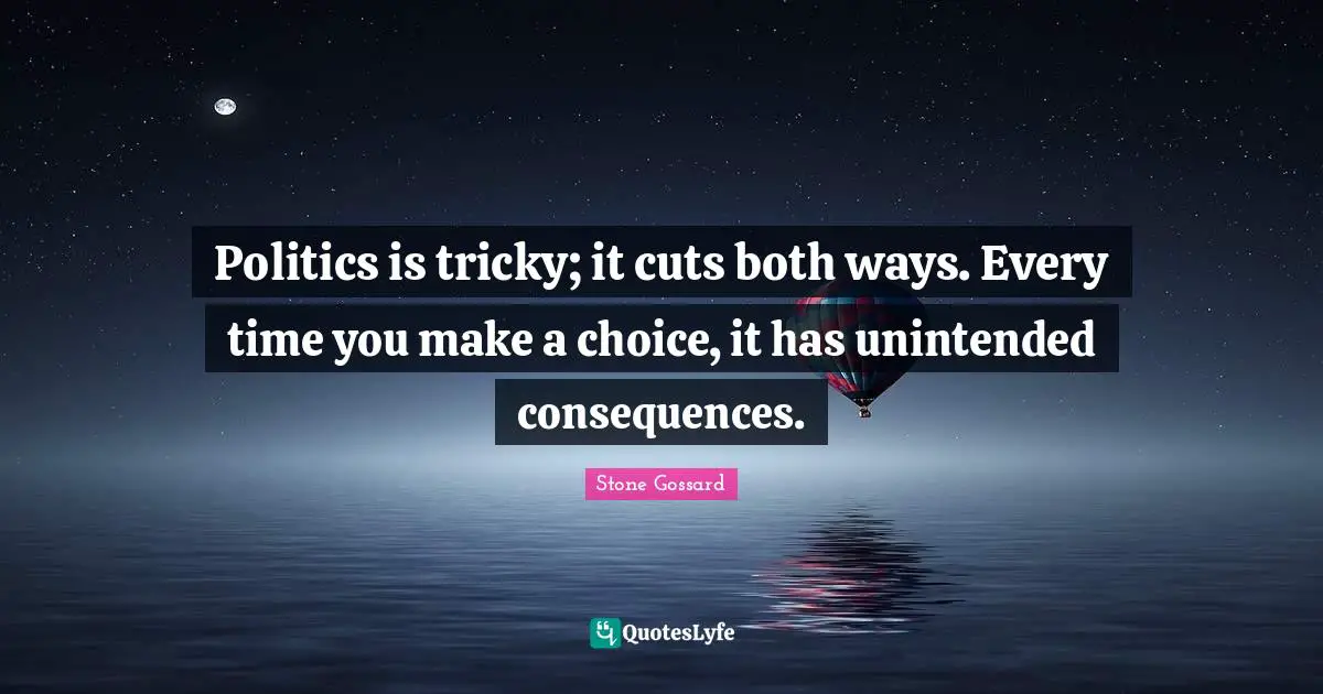 Politics is tricky; it cuts both ways. Every time you make a choice, it has unintended consequences.