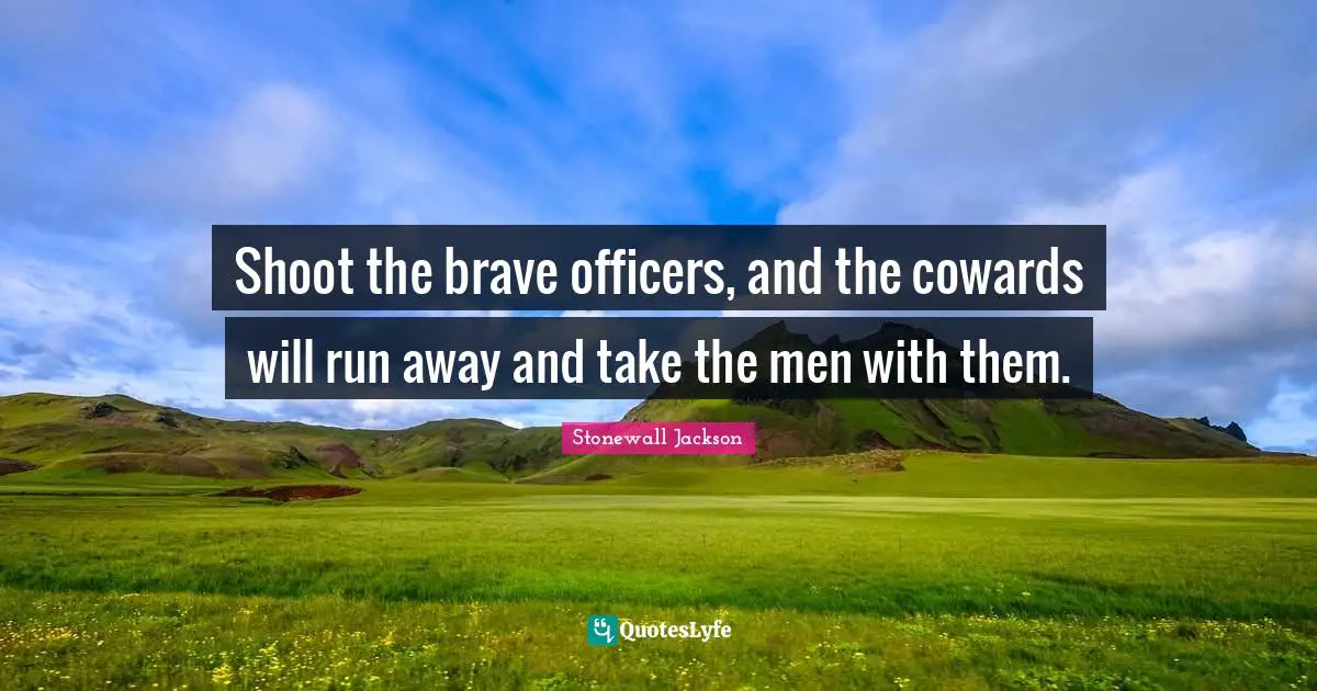 Shoot the brave officers, and the cowards will run away and take the men with them.