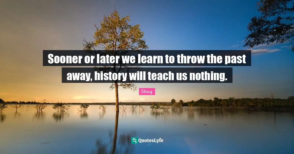 Sooner or later we learn to throw the past away, history will teach us nothing.