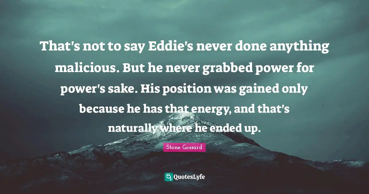 That's not to say Eddie's never done anything malicious. But he never grabbed power for power's sake. His position was gained only because he has that energy, and that's naturally where he ended up.
