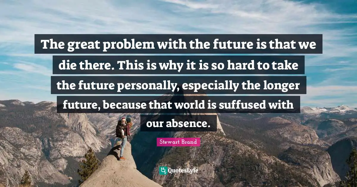 The great problem with the future is that we die there. This is why it is so hard to take the future personally, especially the longer future, because that world is suffused with our absence.