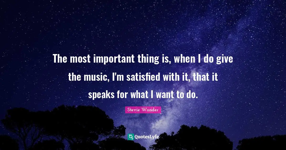 The most important thing is, when I do give the music, I'm satisfied with it, that it speaks for what I want to do.