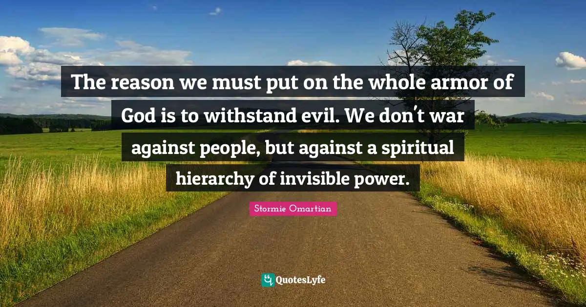 The reason we must put on the whole armor of God is to withstand evil. We don't war against people, but against a spiritual hierarchy of invisible power.