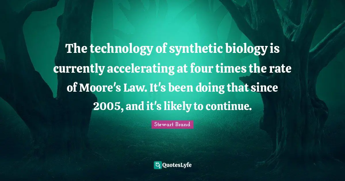 The technology of synthetic biology is currently accelerating at four times the rate of Moore's Law. It's been doing that since 2005, and it's likely to continue.