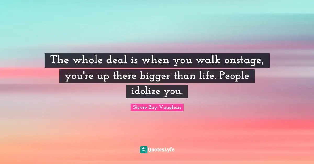 The whole deal is when you walk onstage, you're up there bigger than life. People idolize you.