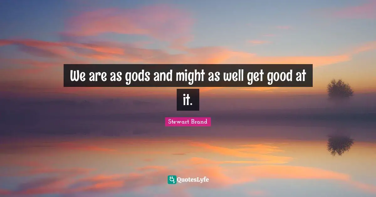 We are as gods and might as well get good at it.