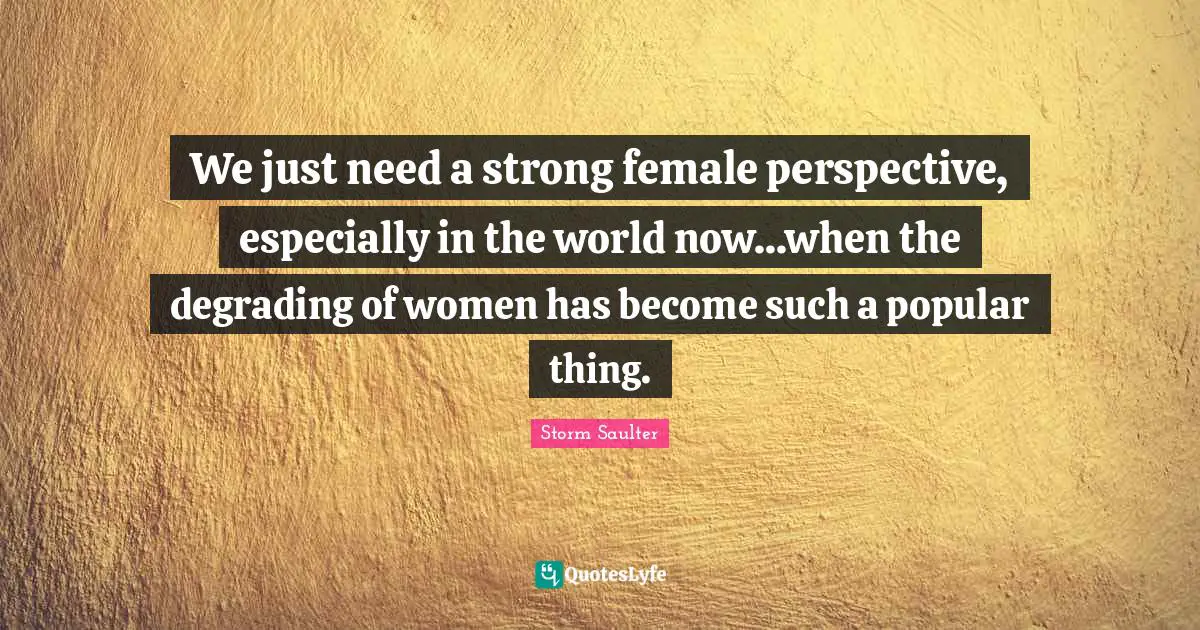 We just need a strong female perspective, especially in the world now...when the degrading of women has become such a popular thing.