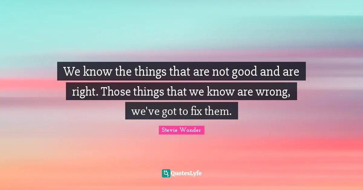 We know the things that are not good and are right. Those things that we know are wrong, we've got to fix them.